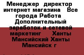 Менеджер (директор) интернет-магазина - Все города Работа » Дополнительный заработок и сетевой маркетинг   . Ханты-Мансийский,Ханты-Мансийск г.
